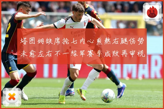 塔图姆缺席抢七内心煎熬右腿伤势未愈左右不一绿军赛季成败再审视赛场复盘：最新赛事动态与深度分析
