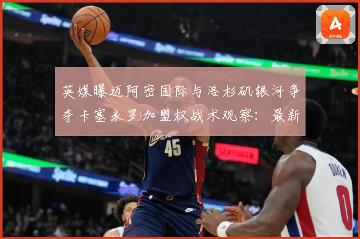 英媒曝迈阿密国际与洛杉矶银河争夺卡塞米罗加盟权战术观察：最新赛事动态与深度分析