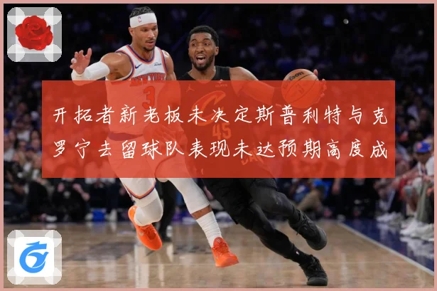 开拓者新老板未决定斯普利特与克罗宁去留球队表现未达预期高度成长观察：最新赛事动态与深度分析