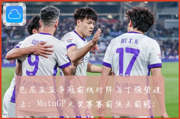 巴尼亚亚争冠前线对阵马丁强势追击：MotoGP大奖赛赛前焦点前瞻：最新赛事动态与深度分析