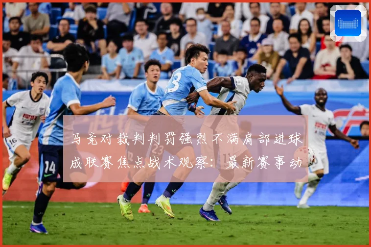 马竞对裁判判罚强烈不满肩部进球成联赛焦点战术观察：最新赛事动态与深度分析