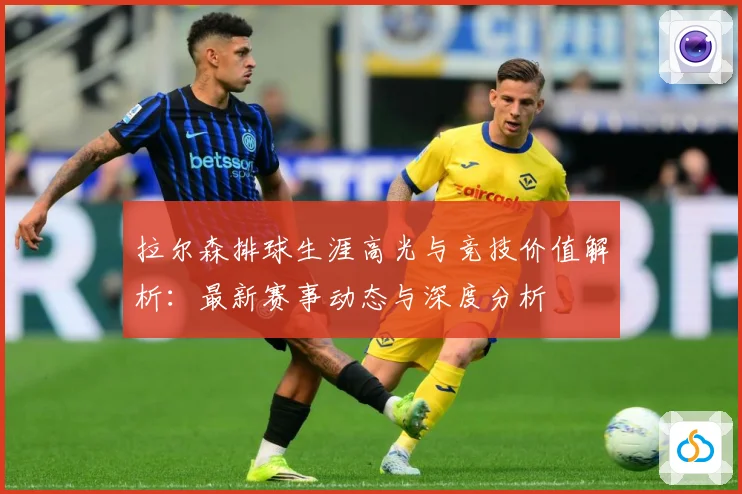拉尔森排球生涯高光与竞技价值解析：最新赛事动态与深度分析