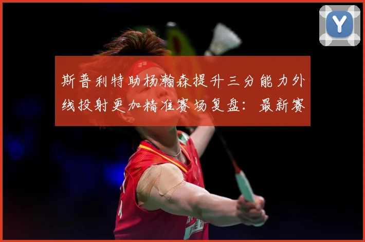 斯普利特助杨瀚森提升三分能力外线投射更加精准赛场复盘：最新赛事动态与深度分析