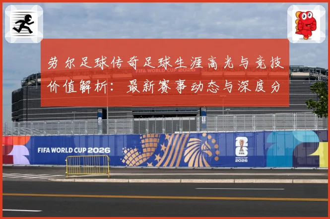 劳尔足球传奇足球生涯高光与竞技价值解析：最新赛事动态与深度分析