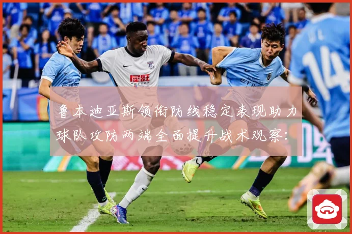 鲁本迪亚斯领衔防线稳定表现助力球队攻防两端全面提升战术观察：最新赛事动态与深度分析