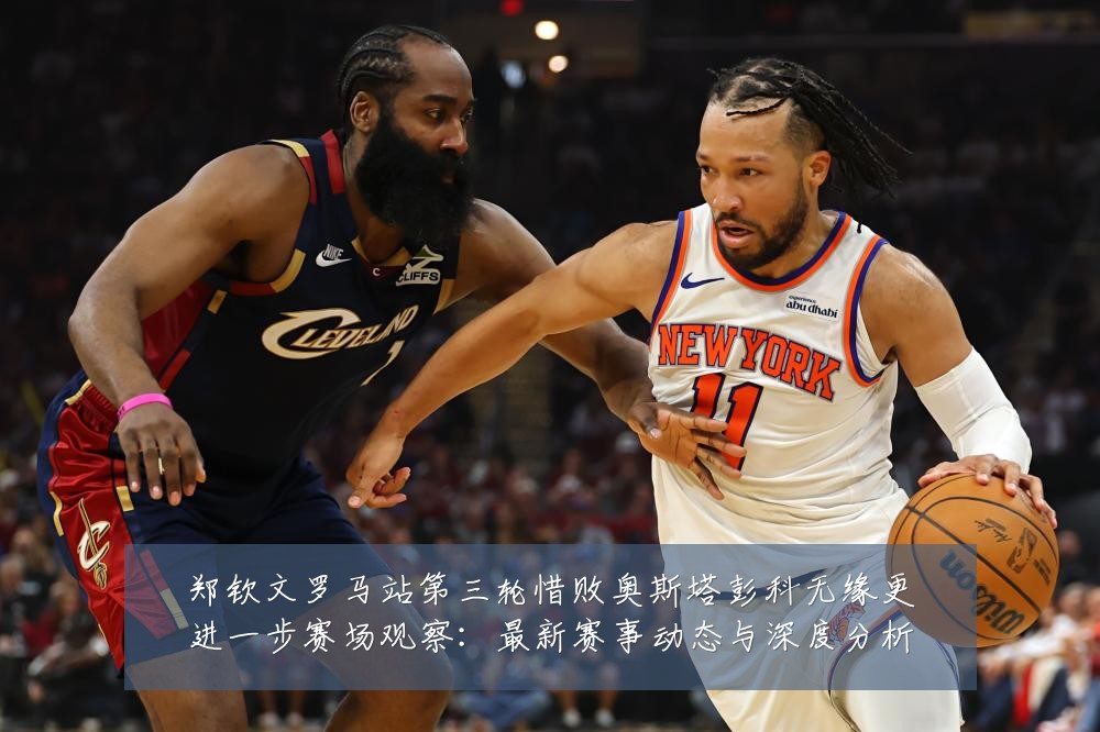 郑钦文罗马站第三轮惜败奥斯塔彭科无缘更进一步赛场观察：最新赛事动态与深度分析