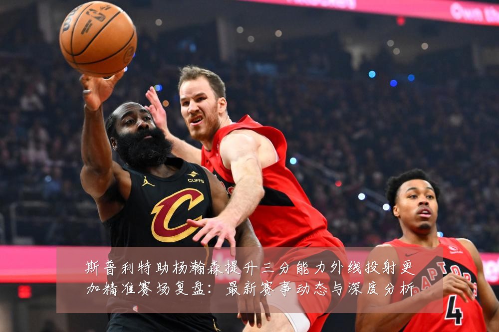 斯普利特助杨瀚森提升三分能力外线投射更加精准赛场复盘:最新赛事动态与深度分析
