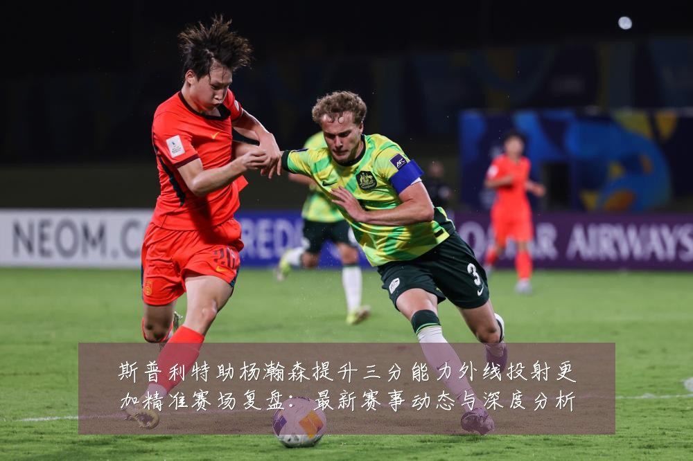斯普利特助杨瀚森提升三分能力外线投射更加精准赛场复盘:最新赛事动态与深度分析