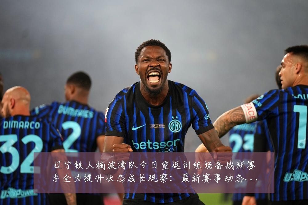 辽宁铁人楠波湾队今日重返训练场备战新赛季全力提升状态成长观察：最新赛事动态与深度分析