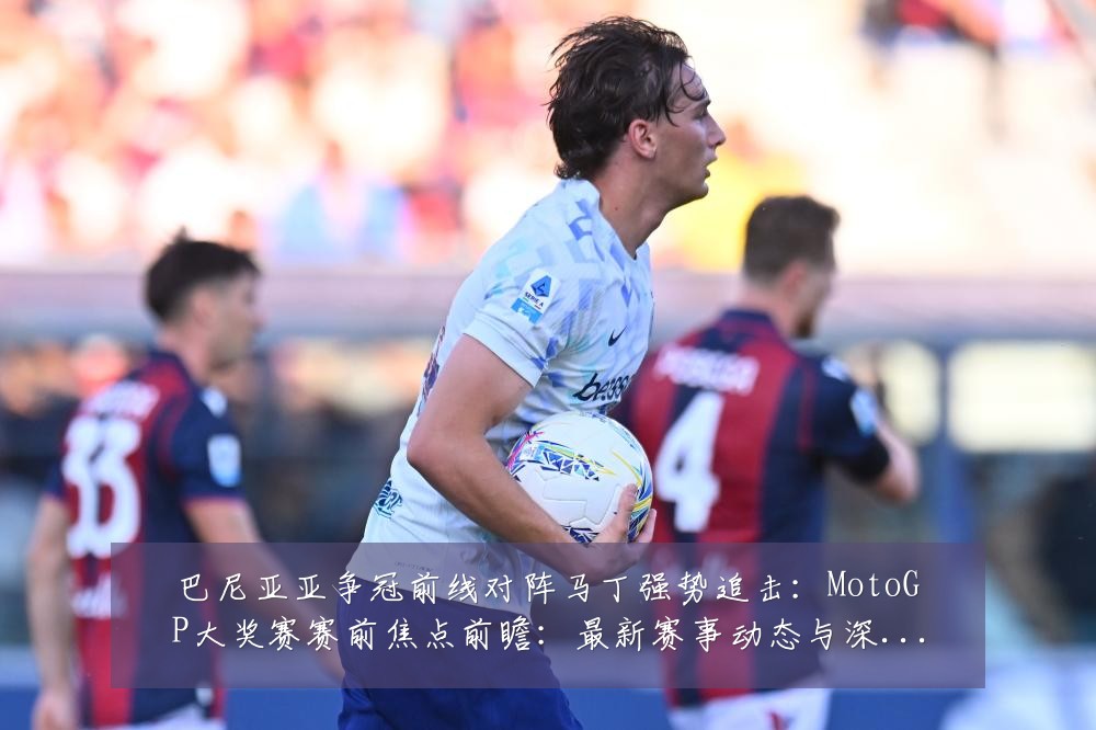 巴尼亚亚争冠前线对阵马丁强势追击:MotoGP大奖赛赛前焦点前瞻:最新赛事动态与深度分析
