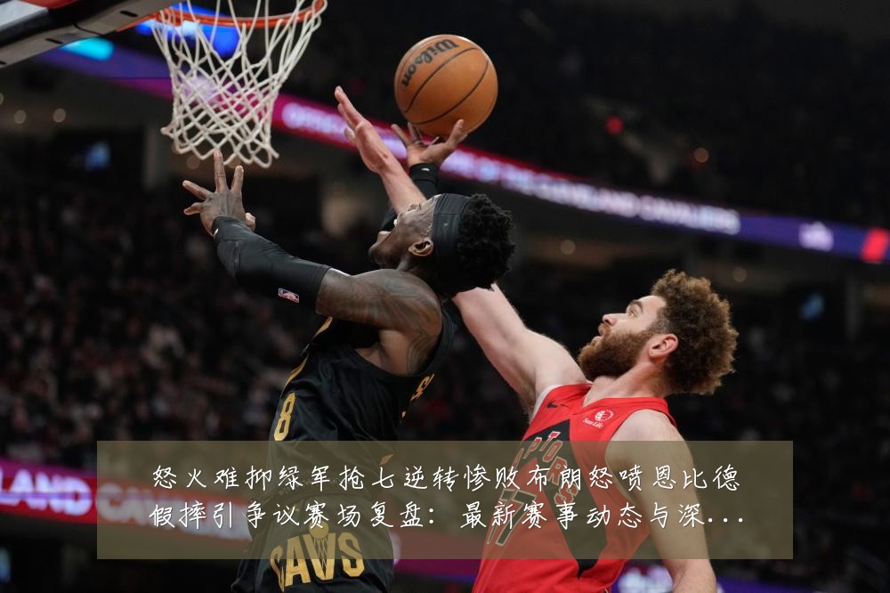 怒火难抑绿军抢七逆转惨败布朗怒喷恩比德假摔引争议赛场复盘：最新赛事动态与深度分析